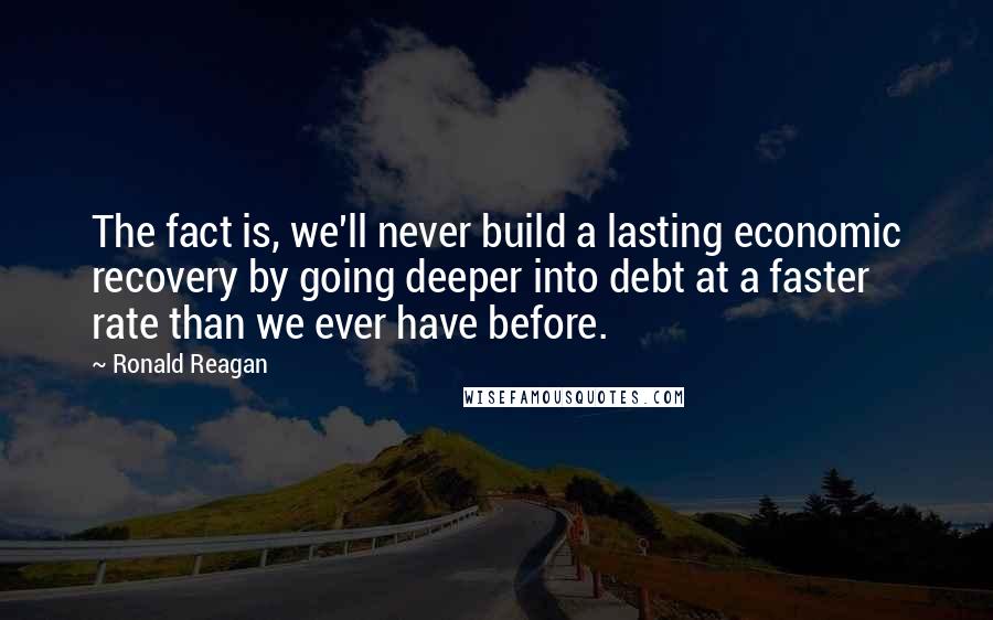 Ronald Reagan Quotes: The fact is, we'll never build a lasting economic recovery by going deeper into debt at a faster rate than we ever have before.