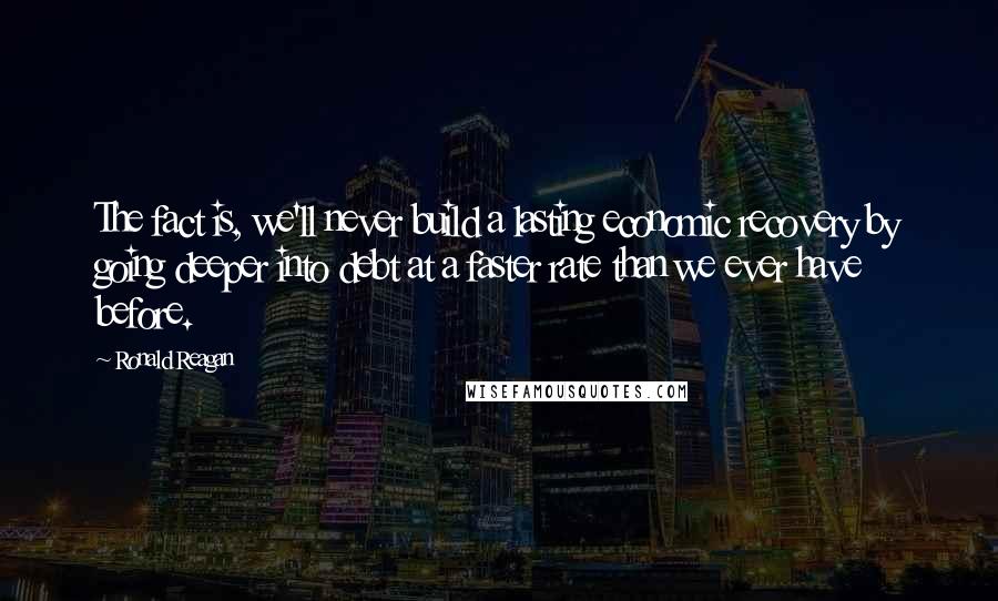 Ronald Reagan Quotes: The fact is, we'll never build a lasting economic recovery by going deeper into debt at a faster rate than we ever have before.