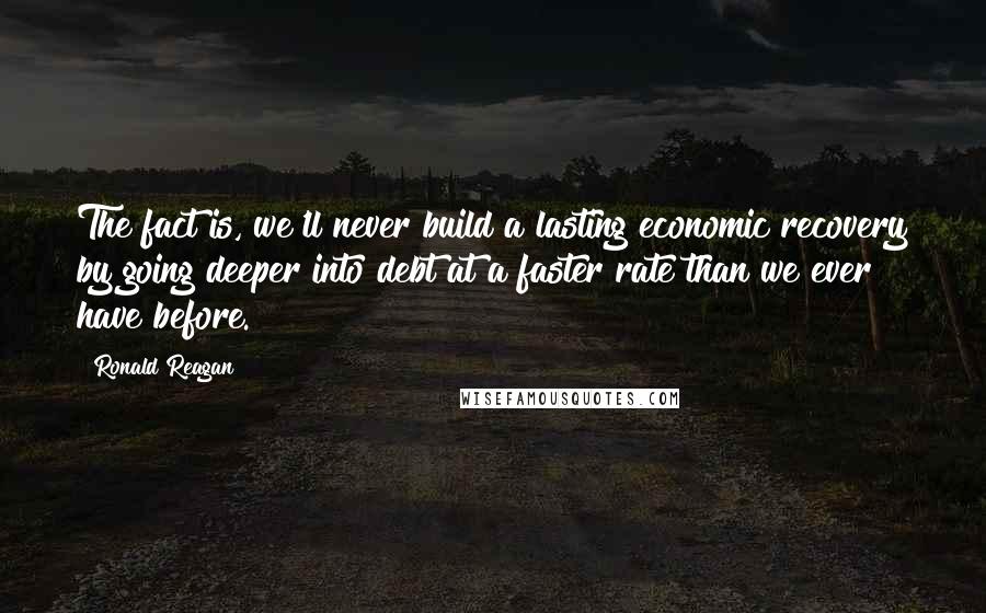 Ronald Reagan Quotes: The fact is, we'll never build a lasting economic recovery by going deeper into debt at a faster rate than we ever have before.