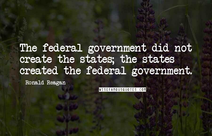 Ronald Reagan Quotes: The federal government did not create the states; the states created the federal government.