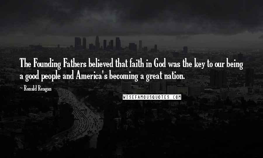 Ronald Reagan Quotes: The Founding Fathers believed that faith in God was the key to our being a good people and America's becoming a great nation.