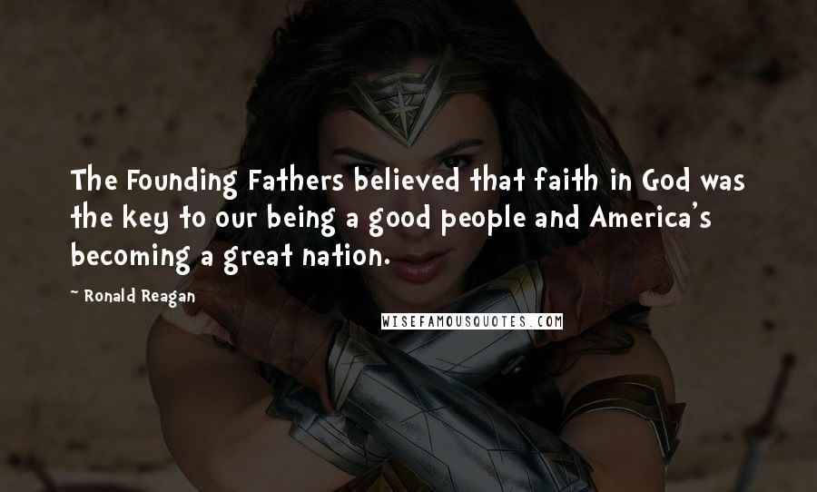 Ronald Reagan Quotes: The Founding Fathers believed that faith in God was the key to our being a good people and America's becoming a great nation.