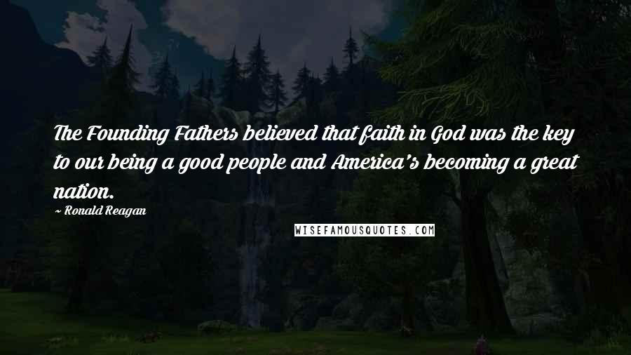 Ronald Reagan Quotes: The Founding Fathers believed that faith in God was the key to our being a good people and America's becoming a great nation.