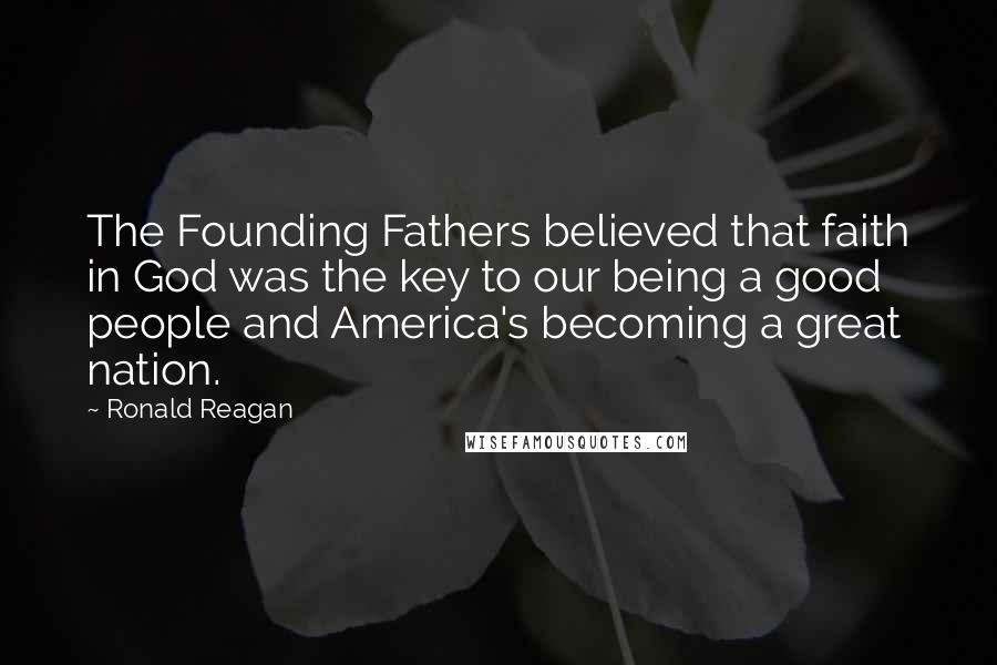 Ronald Reagan Quotes: The Founding Fathers believed that faith in God was the key to our being a good people and America's becoming a great nation.