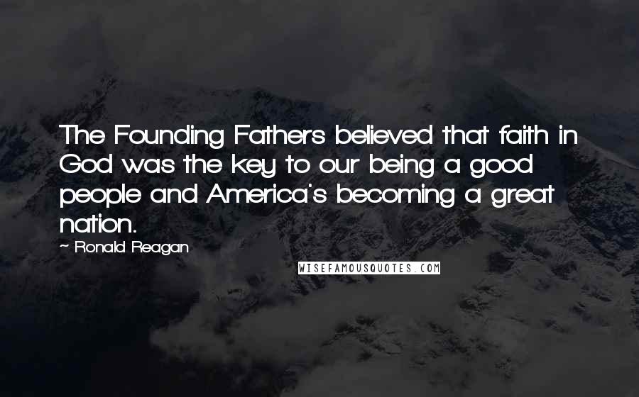 Ronald Reagan Quotes: The Founding Fathers believed that faith in God was the key to our being a good people and America's becoming a great nation.