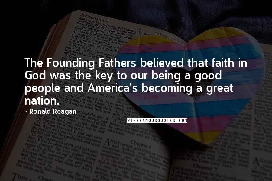 Ronald Reagan Quotes: The Founding Fathers believed that faith in God was the key to our being a good people and America's becoming a great nation.