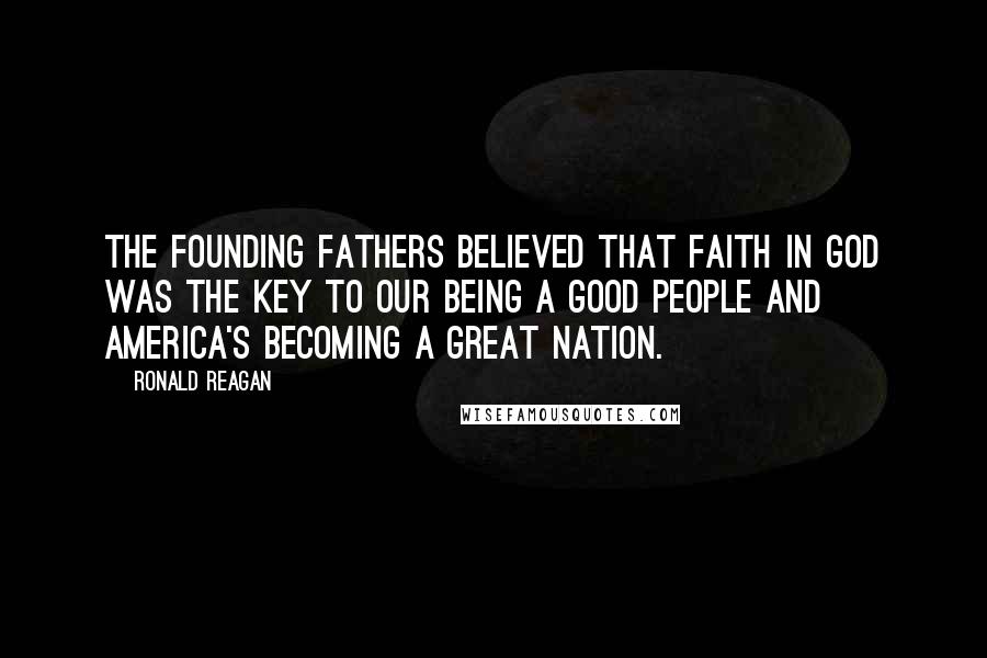 Ronald Reagan Quotes: The Founding Fathers believed that faith in God was the key to our being a good people and America's becoming a great nation.