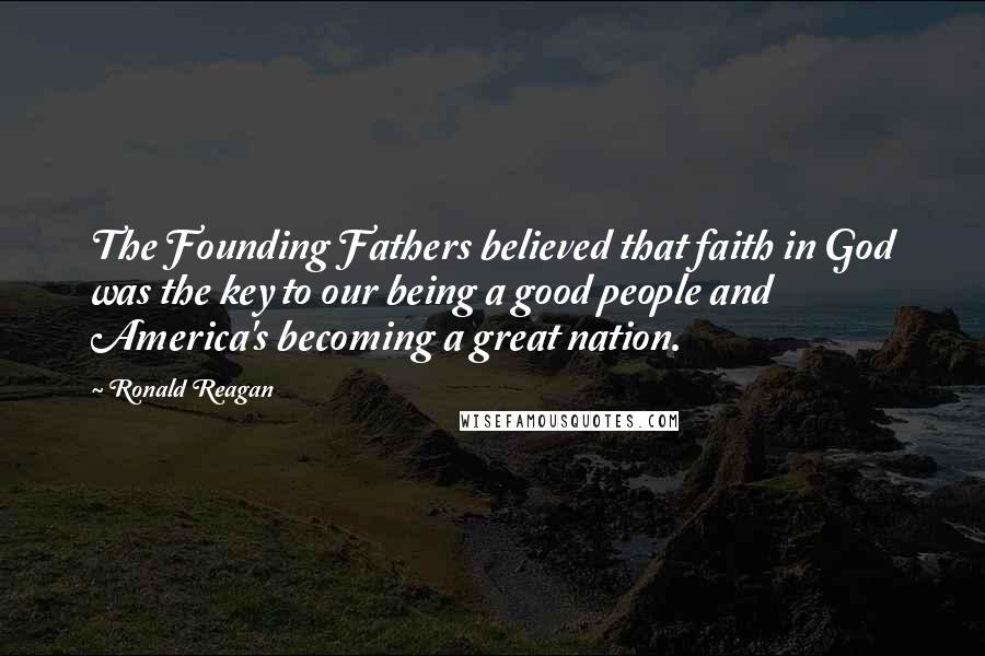 Ronald Reagan Quotes: The Founding Fathers believed that faith in God was the key to our being a good people and America's becoming a great nation.