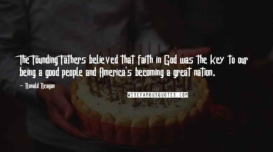 Ronald Reagan Quotes: The Founding Fathers believed that faith in God was the key to our being a good people and America's becoming a great nation.