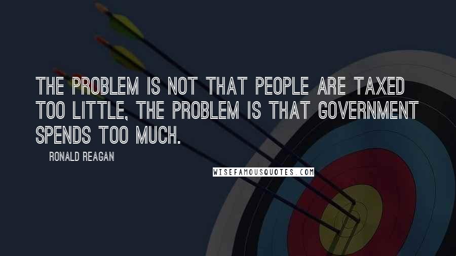 Ronald Reagan Quotes: The problem is not that people are taxed too little, the problem is that government spends too much.