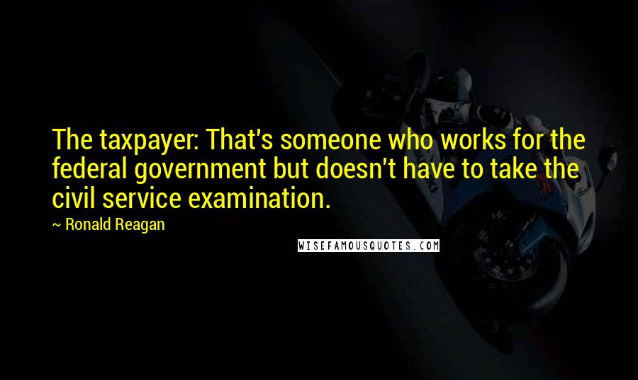 Ronald Reagan Quotes: The taxpayer: That's someone who works for the federal government but doesn't have to take the civil service examination.