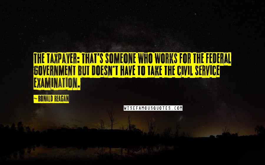 Ronald Reagan Quotes: The taxpayer: That's someone who works for the federal government but doesn't have to take the civil service examination.