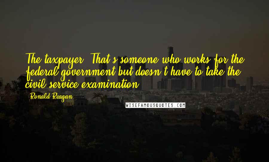 Ronald Reagan Quotes: The taxpayer: That's someone who works for the federal government but doesn't have to take the civil service examination.