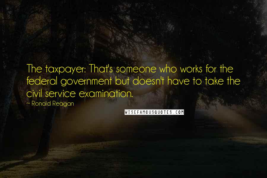 Ronald Reagan Quotes: The taxpayer: That's someone who works for the federal government but doesn't have to take the civil service examination.