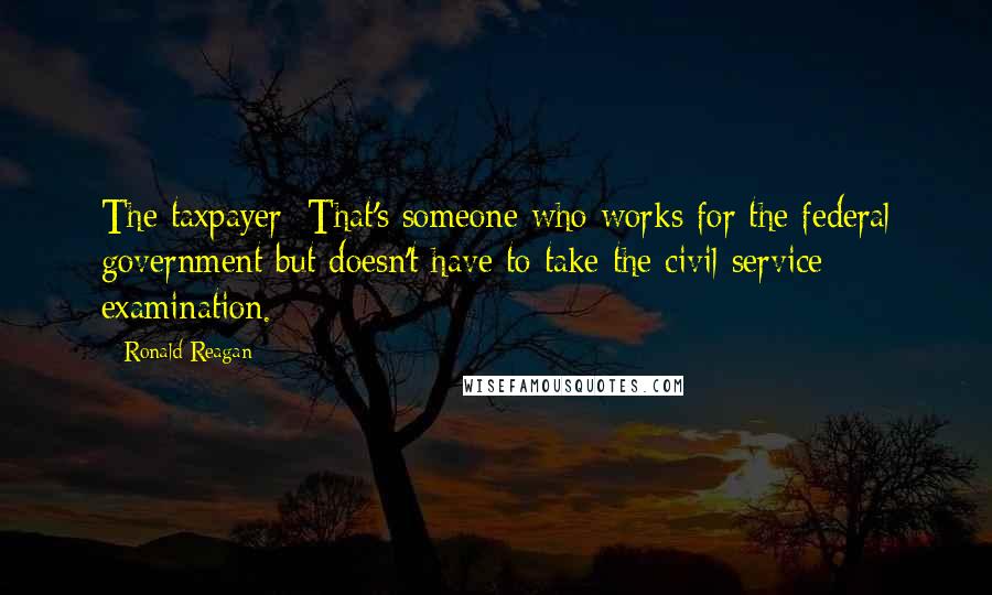 Ronald Reagan Quotes: The taxpayer: That's someone who works for the federal government but doesn't have to take the civil service examination.