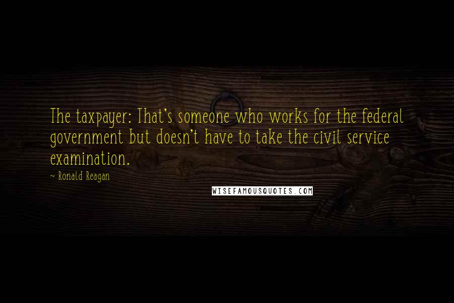 Ronald Reagan Quotes: The taxpayer: That's someone who works for the federal government but doesn't have to take the civil service examination.