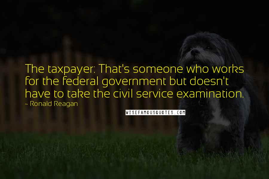 Ronald Reagan Quotes: The taxpayer: That's someone who works for the federal government but doesn't have to take the civil service examination.