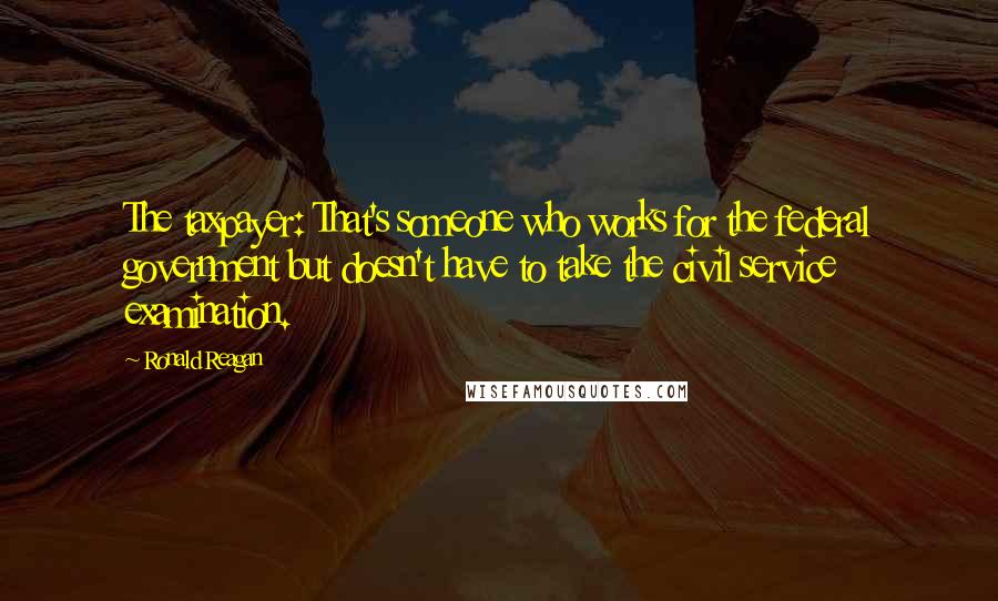 Ronald Reagan Quotes: The taxpayer: That's someone who works for the federal government but doesn't have to take the civil service examination.