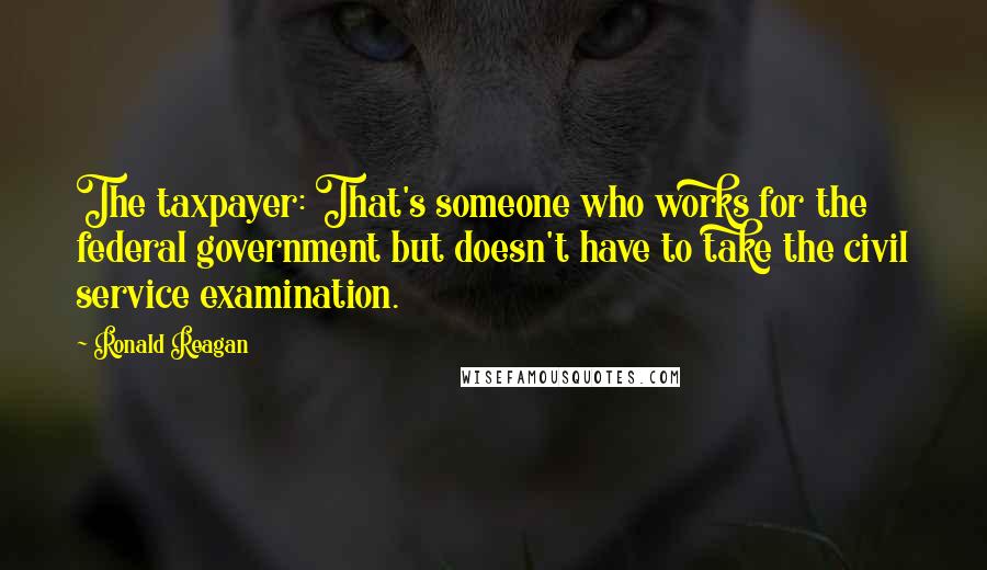 Ronald Reagan Quotes: The taxpayer: That's someone who works for the federal government but doesn't have to take the civil service examination.