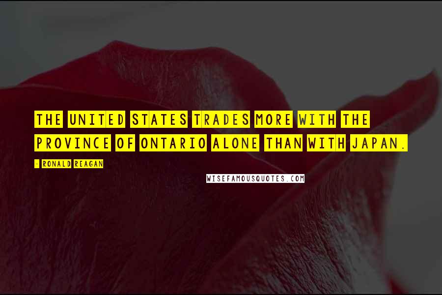 Ronald Reagan Quotes: The United States trades more with the province of Ontario alone than with Japan.