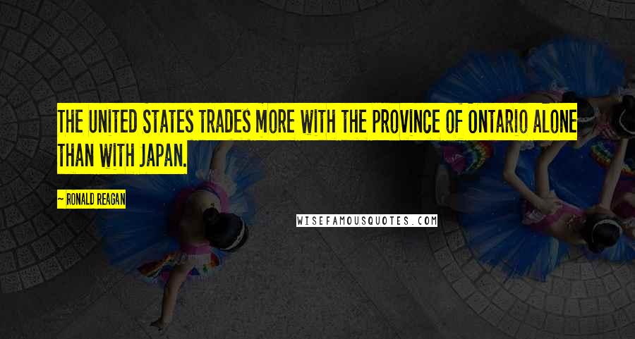 Ronald Reagan Quotes: The United States trades more with the province of Ontario alone than with Japan.