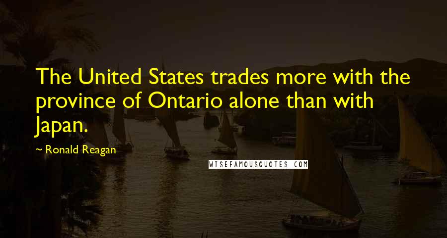 Ronald Reagan Quotes: The United States trades more with the province of Ontario alone than with Japan.