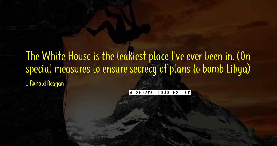 Ronald Reagan Quotes: The White House is the leakiest place I've ever been in. (On special measures to ensure secrecy of plans to bomb Libya)