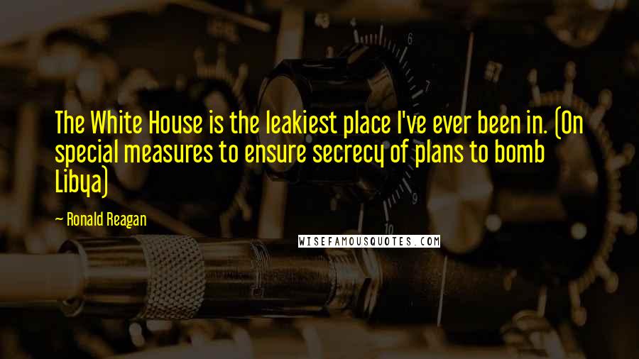 Ronald Reagan Quotes: The White House is the leakiest place I've ever been in. (On special measures to ensure secrecy of plans to bomb Libya)