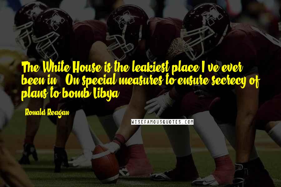 Ronald Reagan Quotes: The White House is the leakiest place I've ever been in. (On special measures to ensure secrecy of plans to bomb Libya)