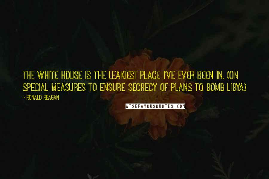 Ronald Reagan Quotes: The White House is the leakiest place I've ever been in. (On special measures to ensure secrecy of plans to bomb Libya)