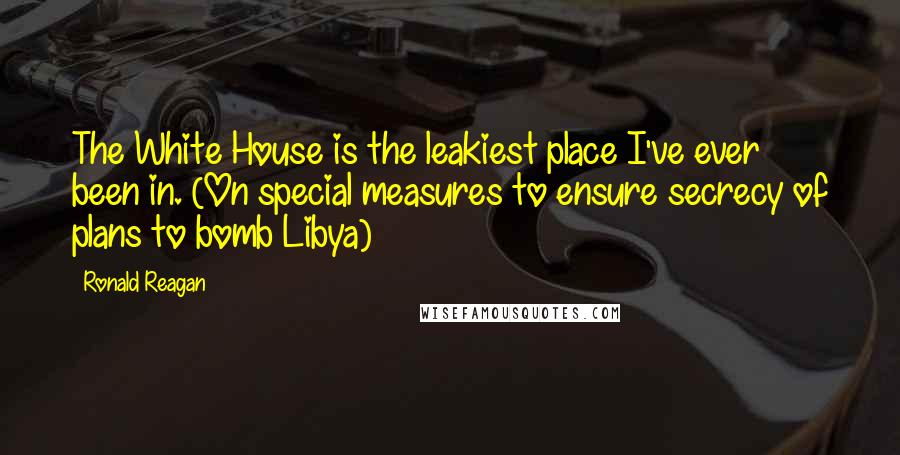 Ronald Reagan Quotes: The White House is the leakiest place I've ever been in. (On special measures to ensure secrecy of plans to bomb Libya)