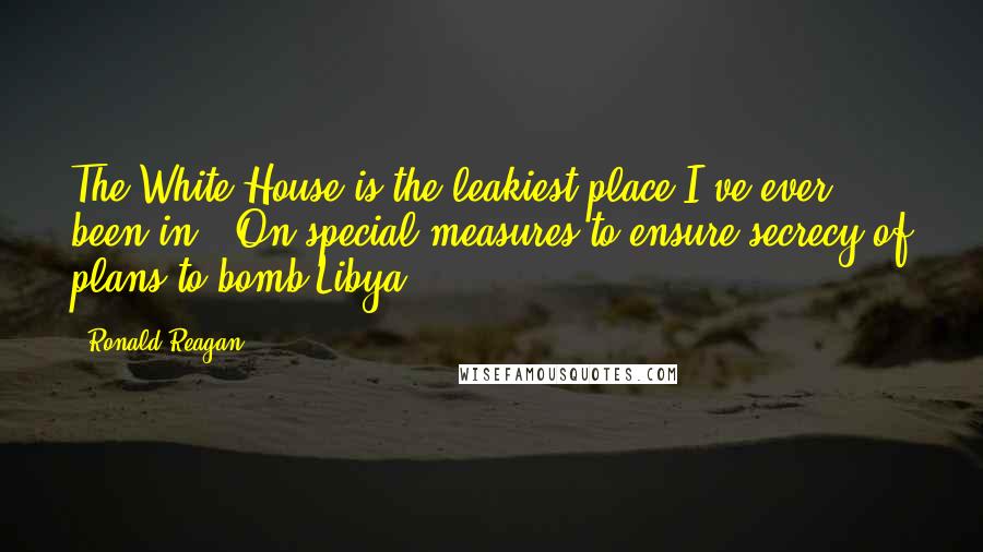 Ronald Reagan Quotes: The White House is the leakiest place I've ever been in. (On special measures to ensure secrecy of plans to bomb Libya)