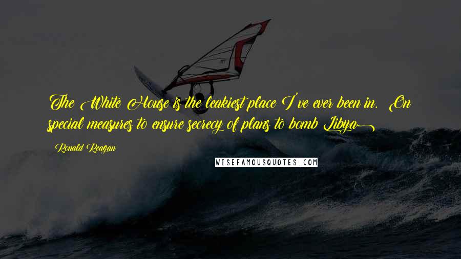 Ronald Reagan Quotes: The White House is the leakiest place I've ever been in. (On special measures to ensure secrecy of plans to bomb Libya)