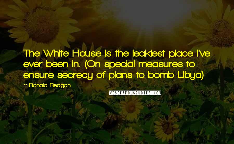 Ronald Reagan Quotes: The White House is the leakiest place I've ever been in. (On special measures to ensure secrecy of plans to bomb Libya)