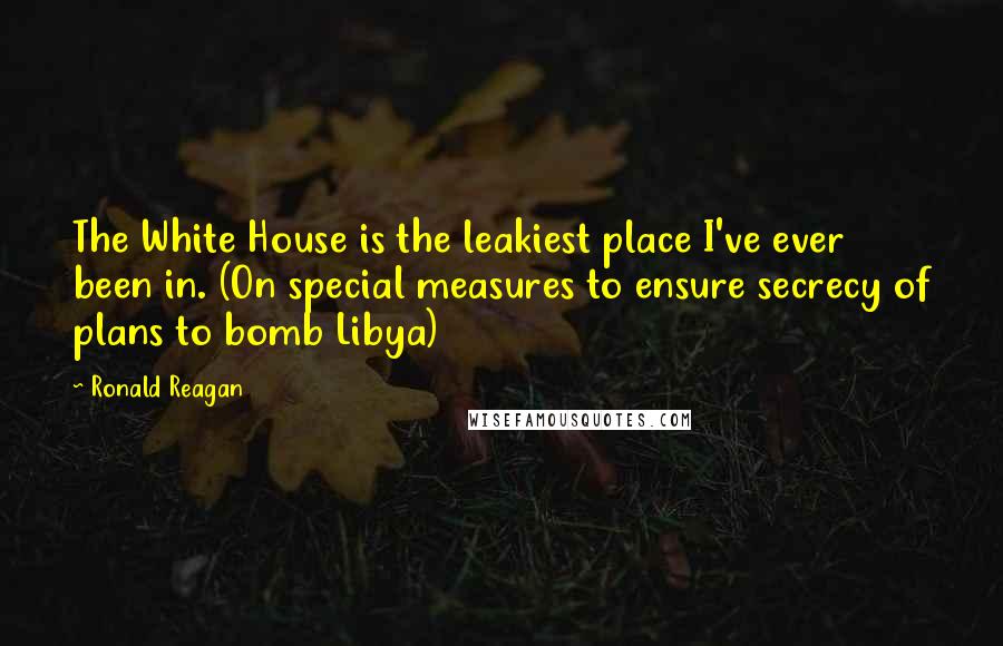 Ronald Reagan Quotes: The White House is the leakiest place I've ever been in. (On special measures to ensure secrecy of plans to bomb Libya)
