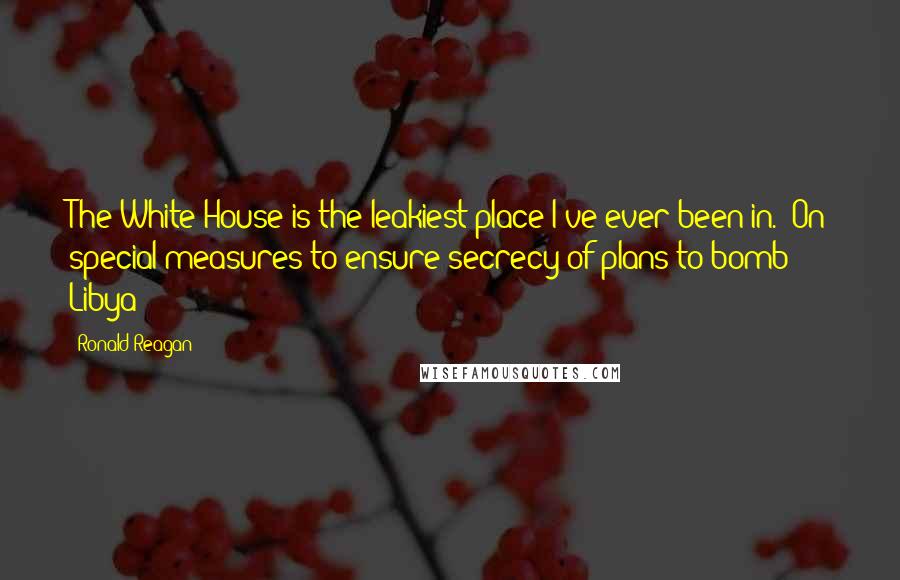 Ronald Reagan Quotes: The White House is the leakiest place I've ever been in. (On special measures to ensure secrecy of plans to bomb Libya)