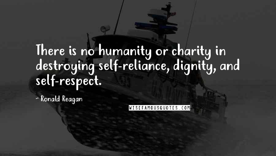 Ronald Reagan Quotes: There is no humanity or charity in destroying self-reliance, dignity, and self-respect.