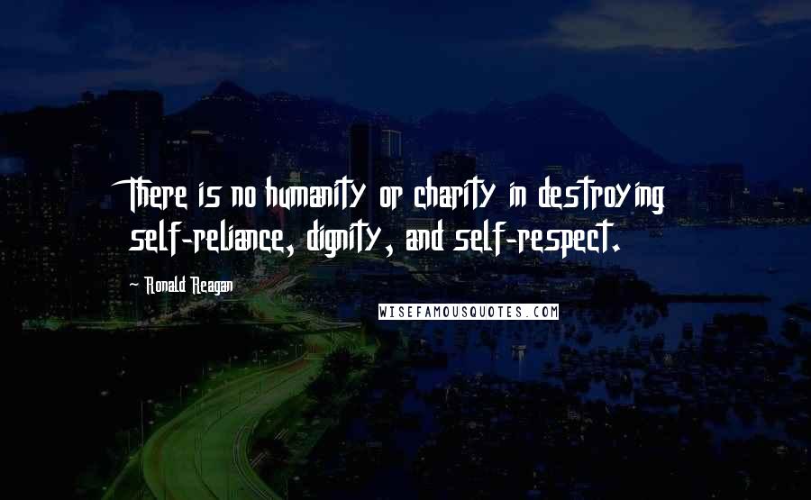 Ronald Reagan Quotes: There is no humanity or charity in destroying self-reliance, dignity, and self-respect.