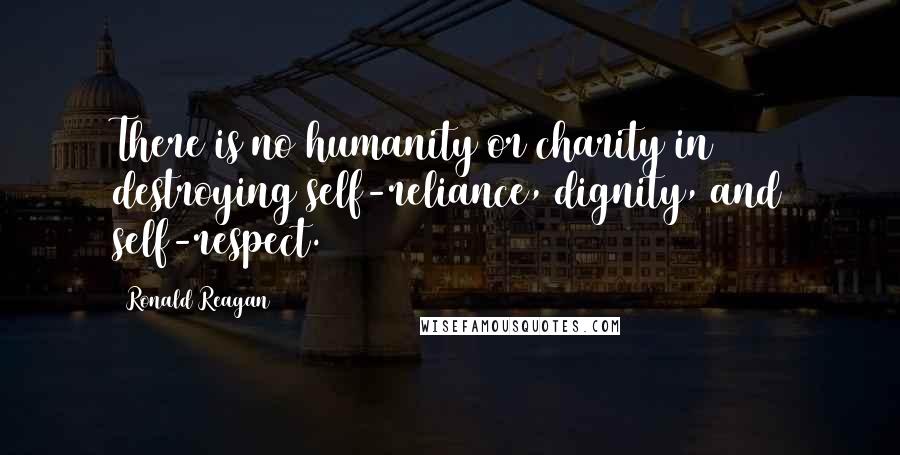 Ronald Reagan Quotes: There is no humanity or charity in destroying self-reliance, dignity, and self-respect.