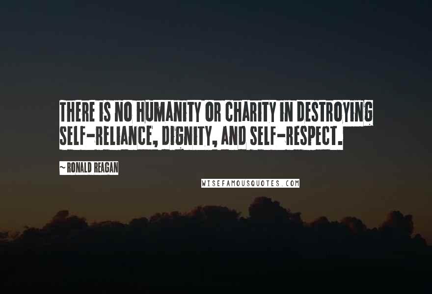 Ronald Reagan Quotes: There is no humanity or charity in destroying self-reliance, dignity, and self-respect.