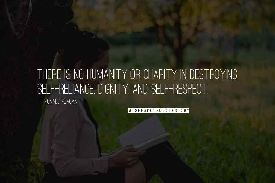 Ronald Reagan Quotes: There is no humanity or charity in destroying self-reliance, dignity, and self-respect.