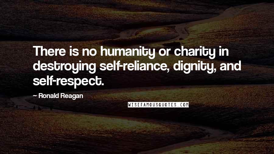 Ronald Reagan Quotes: There is no humanity or charity in destroying self-reliance, dignity, and self-respect.