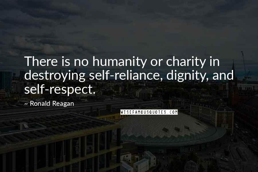 Ronald Reagan Quotes: There is no humanity or charity in destroying self-reliance, dignity, and self-respect.