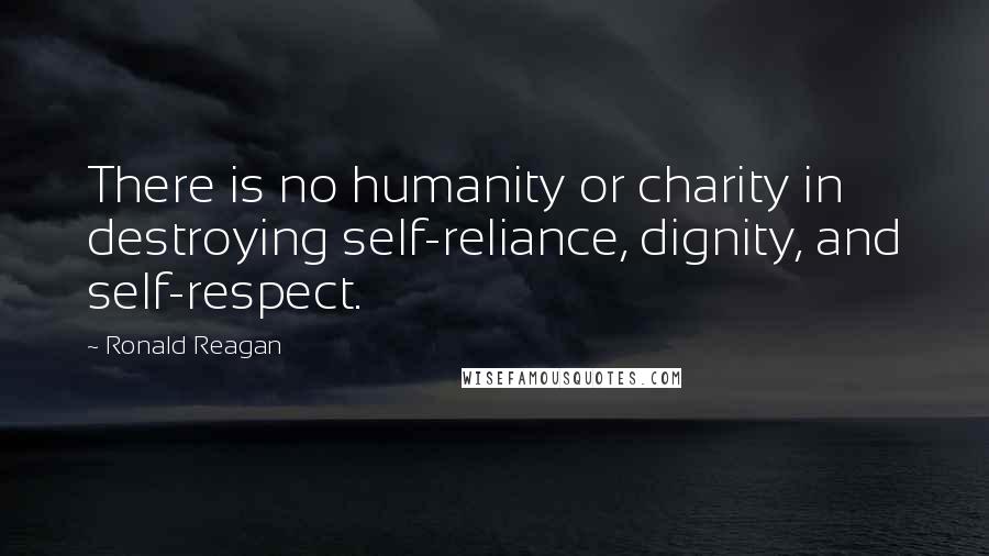 Ronald Reagan Quotes: There is no humanity or charity in destroying self-reliance, dignity, and self-respect.