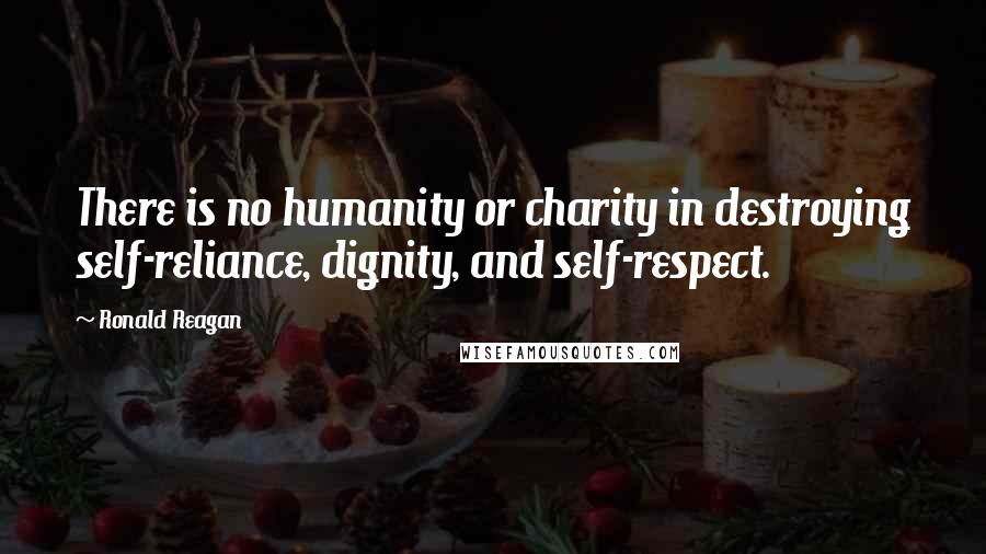 Ronald Reagan Quotes: There is no humanity or charity in destroying self-reliance, dignity, and self-respect.