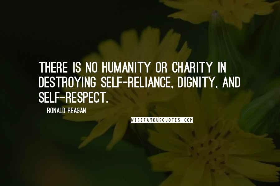 Ronald Reagan Quotes: There is no humanity or charity in destroying self-reliance, dignity, and self-respect.