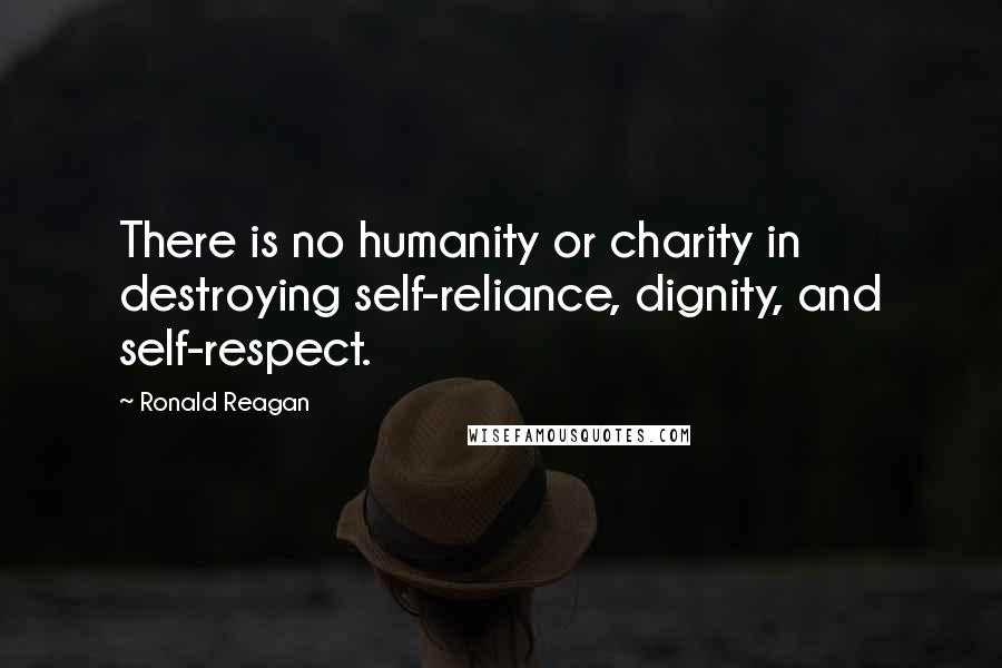 Ronald Reagan Quotes: There is no humanity or charity in destroying self-reliance, dignity, and self-respect.