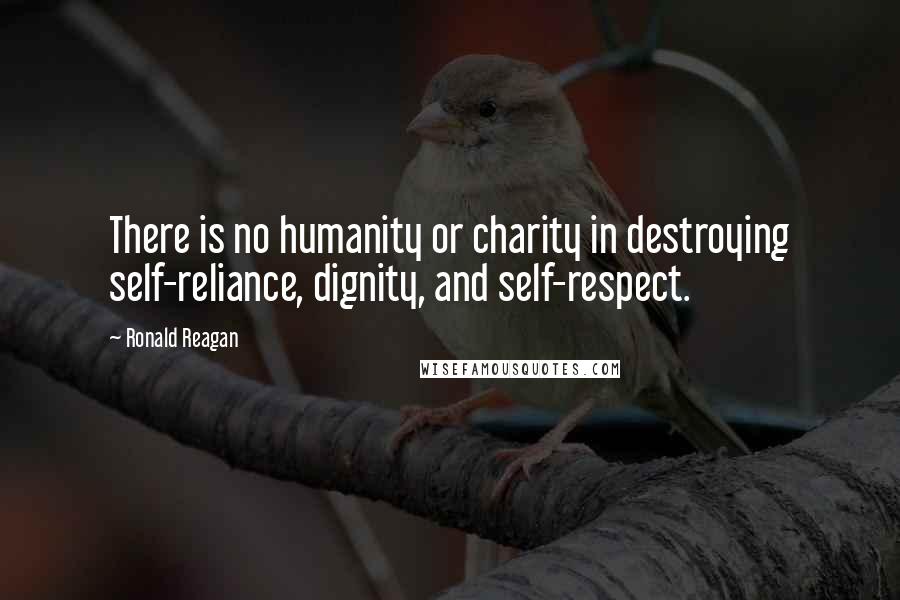 Ronald Reagan Quotes: There is no humanity or charity in destroying self-reliance, dignity, and self-respect.