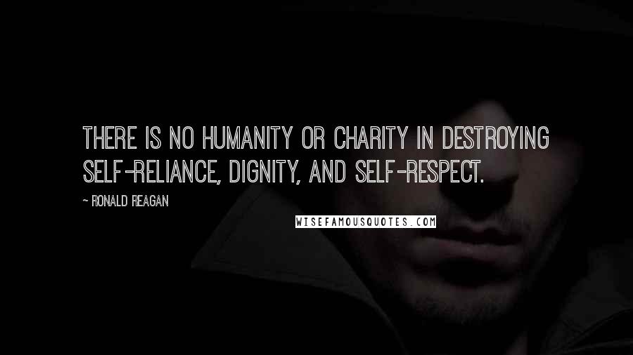 Ronald Reagan Quotes: There is no humanity or charity in destroying self-reliance, dignity, and self-respect.