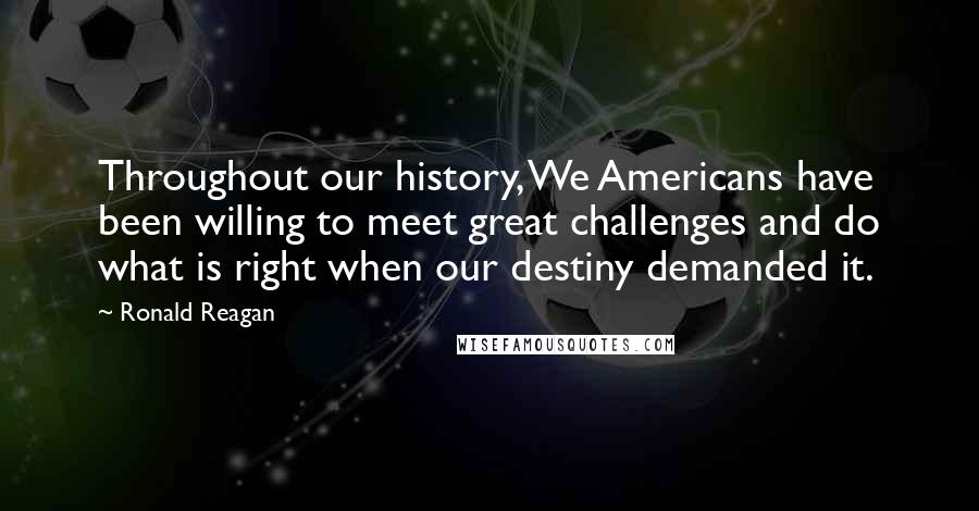 Ronald Reagan Quotes: Throughout our history, We Americans have been willing to meet great challenges and do what is right when our destiny demanded it.